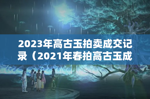 2023年高古玉拍賣成交記錄（2021年春拍高古玉成交介紹）
