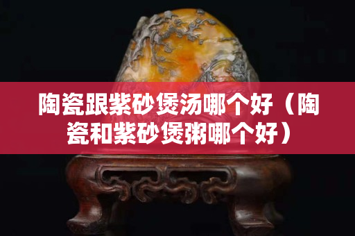 陶瓷跟紫砂煲湯哪個好（陶瓷和紫砂煲粥哪個好）