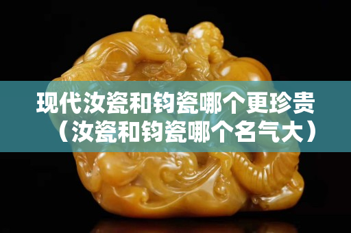 現代汝瓷和鈞瓷哪個更珍貴（汝瓷和鈞瓷哪個名氣大）