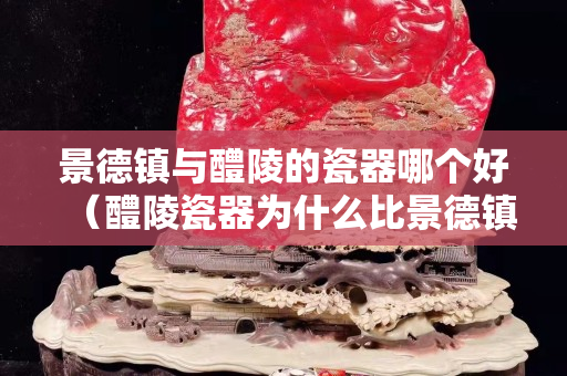 景德鎮與醴陵的瓷器哪個好（醴陵瓷器為什么比景德鎮的瓷器貴那么多？）