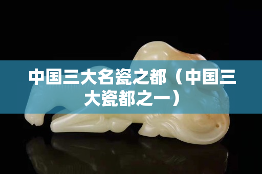 中國(guó)三大名瓷之都（中國(guó)三大瓷都之一）