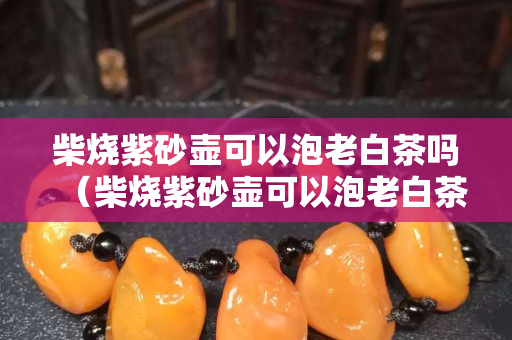 柴燒紫砂壺可以泡老白茶嗎（柴燒紫砂壺可以泡老白茶嗎視頻）