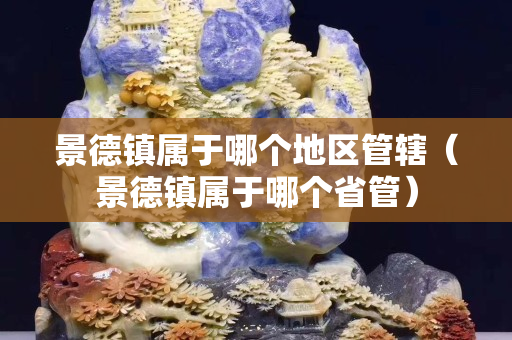 景德鎮(zhèn)屬于哪個地區(qū)管轄（景德鎮(zhèn)屬于哪個省管）