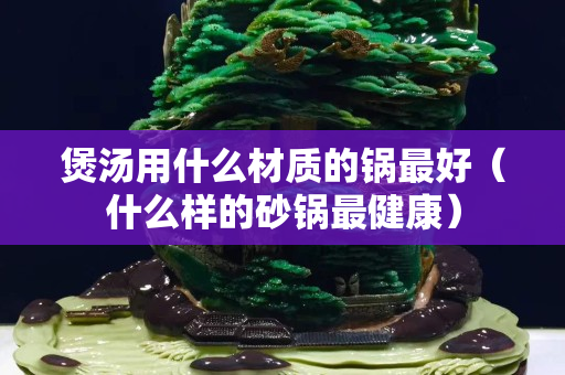 煲湯用什么材質的鍋最好（什么樣的砂鍋最健康）