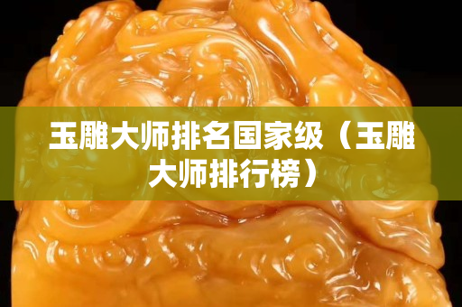 玉雕大師排名國家級（玉雕大師排行榜）