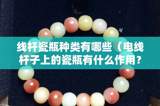 線桿瓷瓶種類有哪些（電線桿子上的瓷瓶有什么作用？）