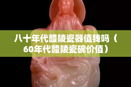 八十年代醴陵瓷器值錢嗎（60年代醴陵瓷碗價值）