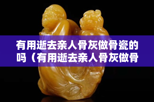 有用逝去親人骨灰做骨瓷的嗎（有用逝去親人骨灰做骨瓷的嗎）