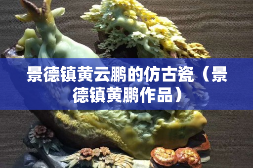 景德鎮黃云鵬的仿古瓷（景德鎮黃鵬作品）