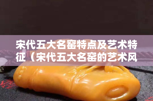 宋代五大名窯特點及藝術特征（宋代五大名窯的藝術風格與特點）