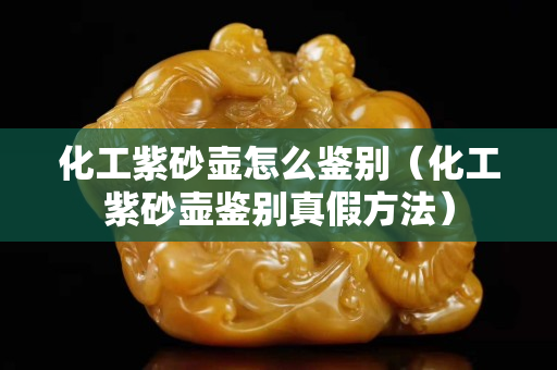 化工紫砂壺怎么鑒別（化工紫砂壺鑒別真假方法）