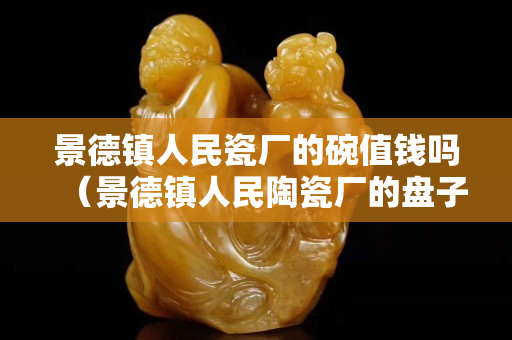 景德鎮人民瓷廠的碗值錢嗎（景德鎮人民陶瓷廠的盤子啥價位）