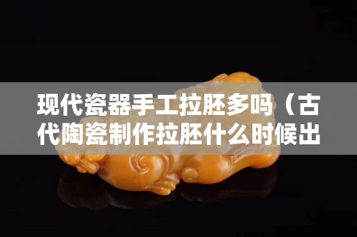 現代瓷器手工拉胚多嗎（古代陶瓷制作拉胚什么時候出現）