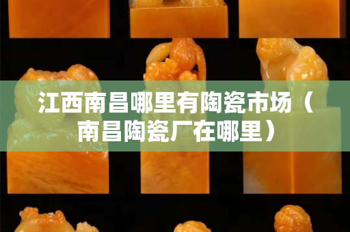 江西南昌哪里有陶瓷市場（南昌陶瓷廠在哪里）