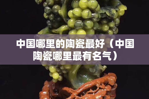 中國哪里的陶瓷最好（中國陶瓷哪里最有名氣）