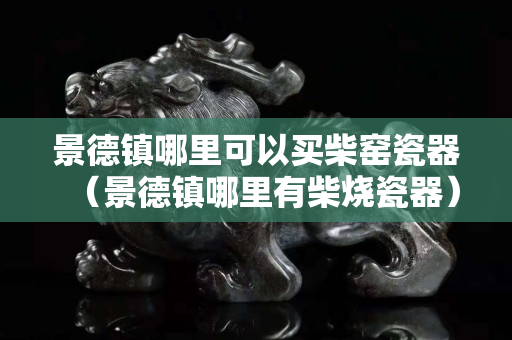 景德鎮哪里可以買柴窯瓷器（景德鎮哪里有柴燒瓷器）