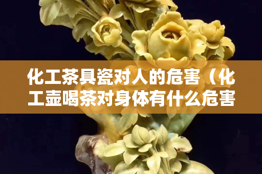 化工茶具瓷對人的危害（化工壺喝茶對身體有什么危害）