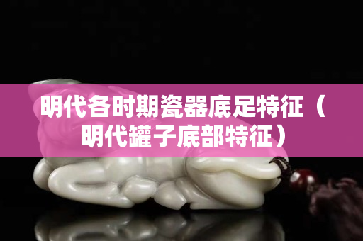 明代各時期瓷器底足特征（明代罐子底部特征）