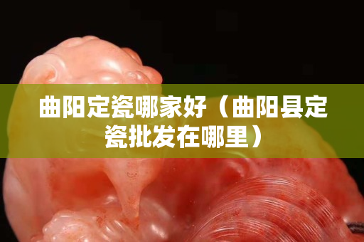 曲陽定瓷哪家好（曲陽縣定瓷批發在哪里）