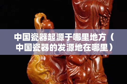 中國瓷器起源于哪里地方（中國瓷器的發源地在哪里）