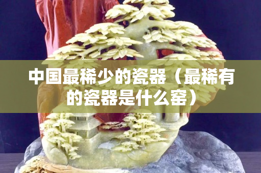 中國最稀少的瓷器（最稀有的瓷器是什么窯）