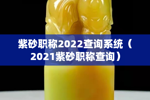 紫砂職稱2022查詢系統（2021紫砂職稱查詢）