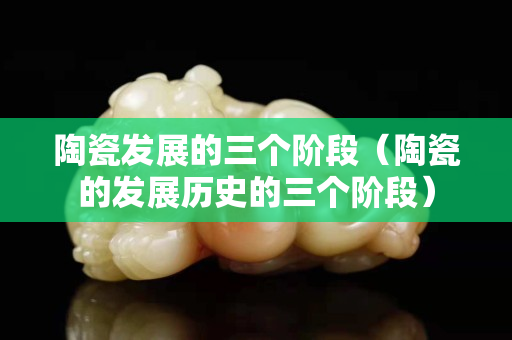 陶瓷發展的三個階段（陶瓷的發展歷史的三個階段）
