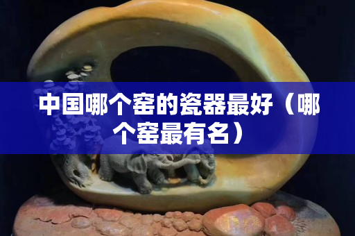 中國哪個窯的瓷器最好（哪個窯最有名）