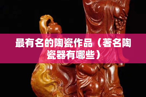 最有名的陶瓷作品（著名陶瓷器有哪些）