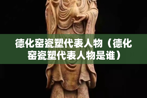 德化窯瓷塑代表人物（德化窯瓷塑代表人物是誰）