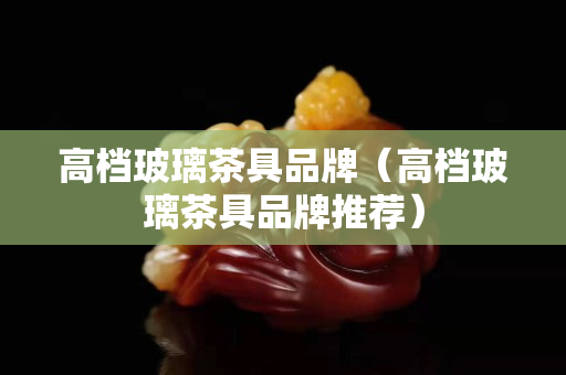 高檔玻璃茶具品牌（高檔玻璃茶具品牌推薦）