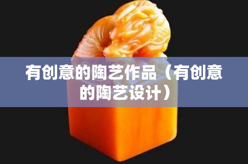 有創意的陶藝作品（有創意的陶藝設計）