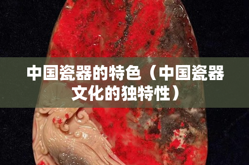 中國瓷器的特色（中國瓷器文化的獨特性）