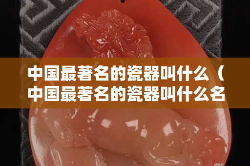 中國最著名的瓷器叫什么（中國最著名的瓷器叫什么名字）