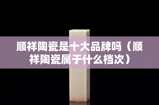 順祥陶瓷是十大品牌嗎（順祥陶瓷屬于什么檔次）