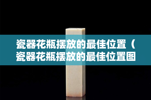 瓷器花瓶擺放的最佳位置（瓷器花瓶擺放的最佳位置圖片）