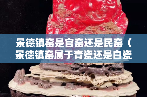景德鎮窯是官窯還是民窯（景德鎮窯屬于青瓷還是白瓷）