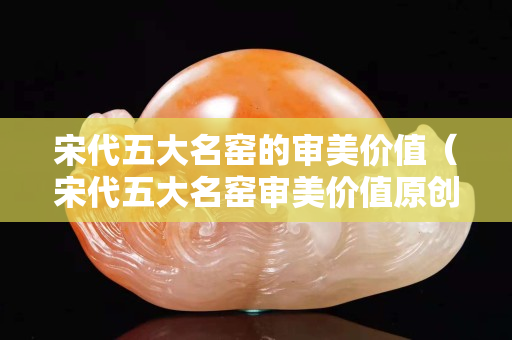 宋代五大名窯的審美價值（宋代五大名窯審美價值原創）