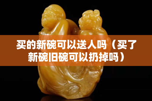 買的新碗可以送人嗎（買了新碗舊碗可以扔掉嗎）