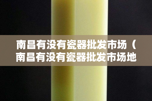 南昌有沒有瓷器批發市場（南昌有沒有瓷器批發市場地址）
