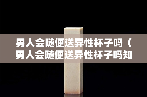男人會隨便送異性杯子嗎（男人會隨便送異性杯子嗎知乎）
