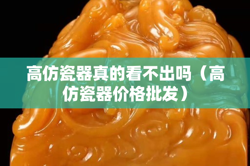 高仿瓷器真的看不出嗎（高仿瓷器價格批發）