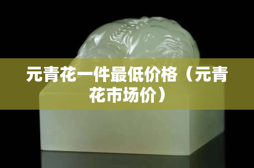 元青花一件最低價格（元青花市場價）
