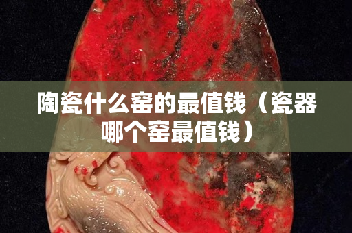 陶瓷什么窯的最值錢（瓷器哪個窯最值錢）