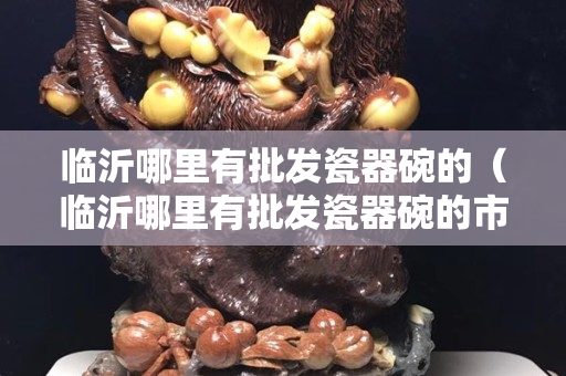 臨沂哪里有批發(fā)瓷器碗的（臨沂哪里有批發(fā)瓷器碗的市場）