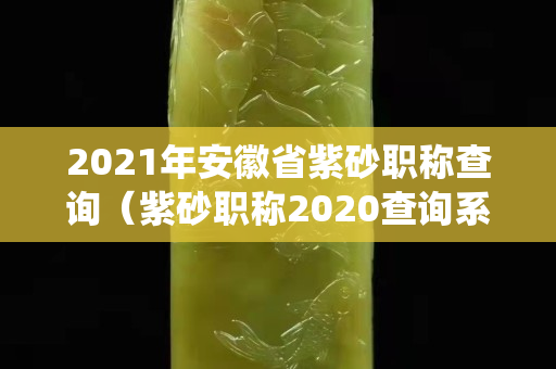 2021年安徽省紫砂職稱查詢（紫砂職稱2020查詢系統(tǒng)）