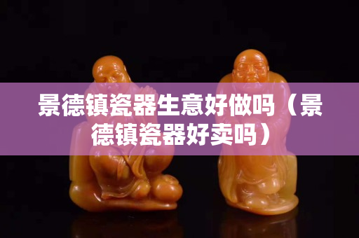 景德鎮(zhèn)瓷器生意好做嗎（景德鎮(zhèn)瓷器好賣嗎）