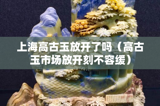 上海高古玉放開了嗎（高古玉市場放開刻不容緩）