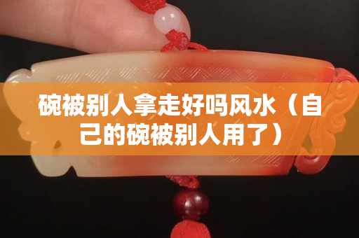 碗被別人拿走好嗎風水（自己的碗被別人用了）