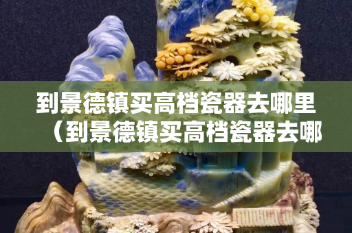 到景德鎮(zhèn)買(mǎi)高檔瓷器去哪里（到景德鎮(zhèn)買(mǎi)高檔瓷器去哪里買(mǎi)好）